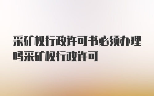 采矿权行政许可书必须办理吗采矿权行政许可