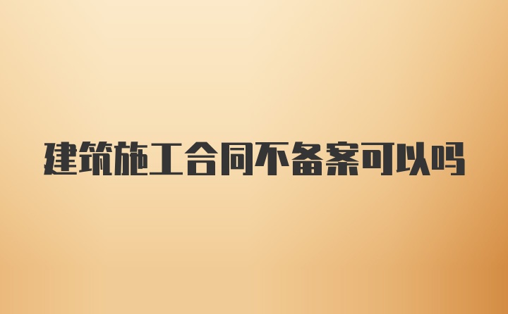 建筑施工合同不备案可以吗