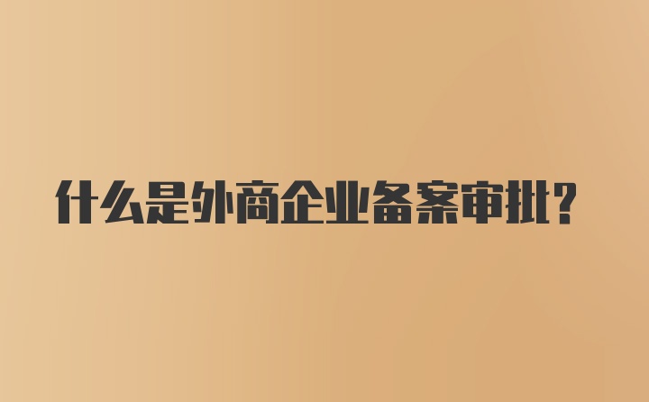 什么是外商企业备案审批？