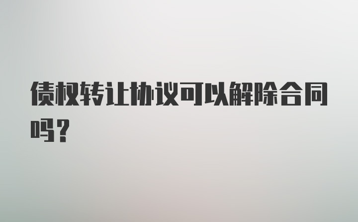 债权转让协议可以解除合同吗？