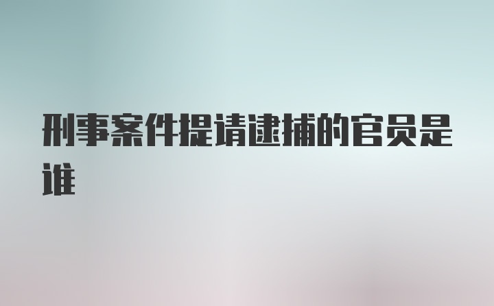 刑事案件提请逮捕的官员是谁