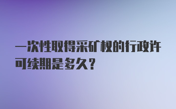 一次性取得采矿权的行政许可续期是多久?