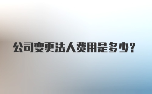 公司变更法人费用是多少？