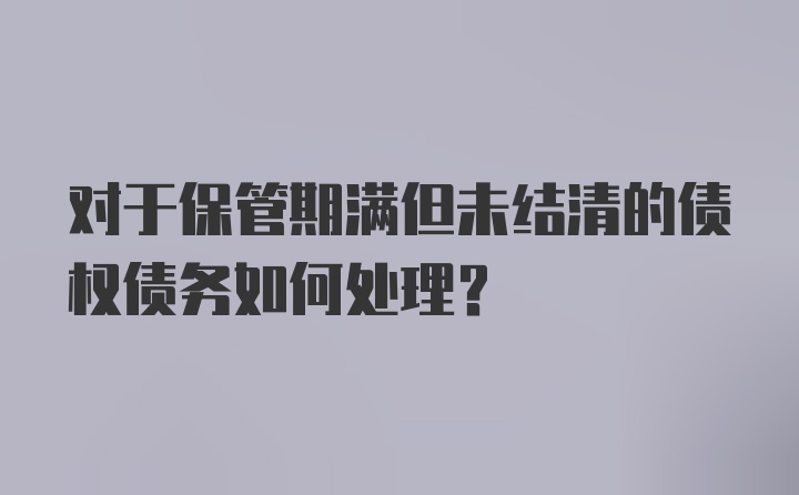 对于保管期满但未结清的债权债务如何处理？