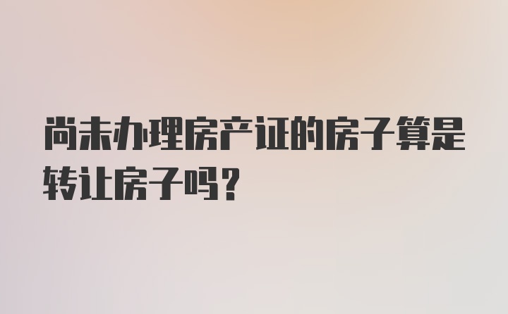 尚未办理房产证的房子算是转让房子吗？