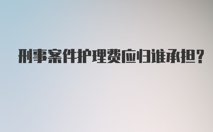 刑事案件护理费应归谁承担？