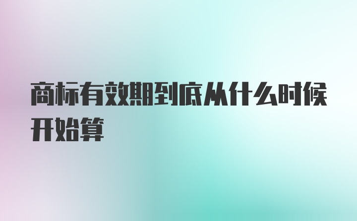 商标有效期到底从什么时候开始算