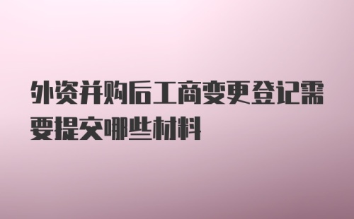 外资并购后工商变更登记需要提交哪些材料