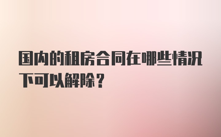 国内的租房合同在哪些情况下可以解除？