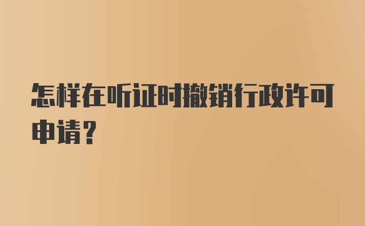 怎样在听证时撤销行政许可申请？