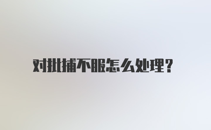 对批捕不服怎么处理？