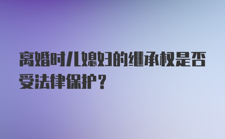 离婚时儿媳妇的继承权是否受法律保护？