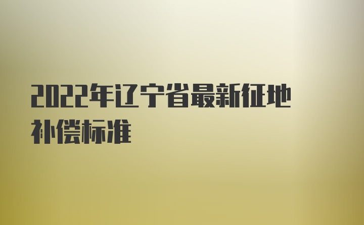 2022年辽宁省最新征地补偿标准