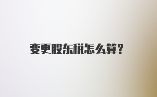 变更股东税怎么算？