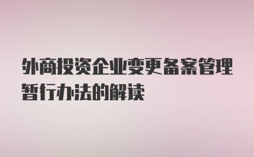 外商投资企业变更备案管理暂行办法的解读