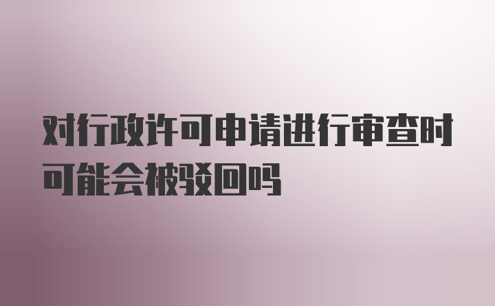 对行政许可申请进行审查时可能会被驳回吗