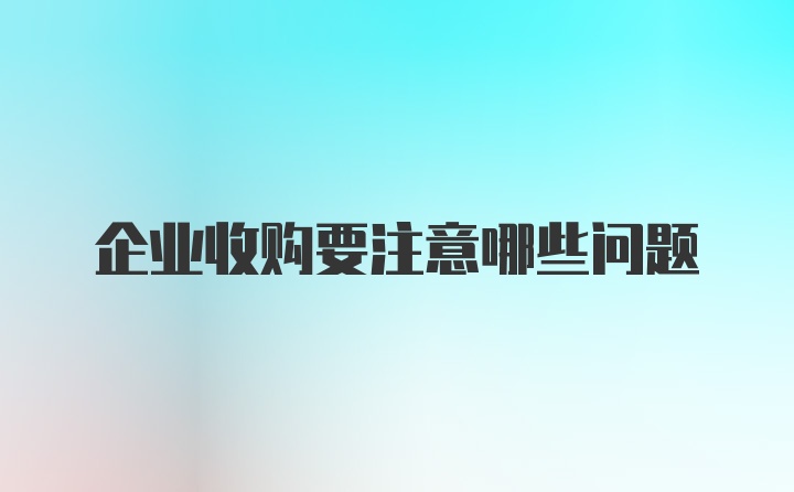 企业收购要注意哪些问题