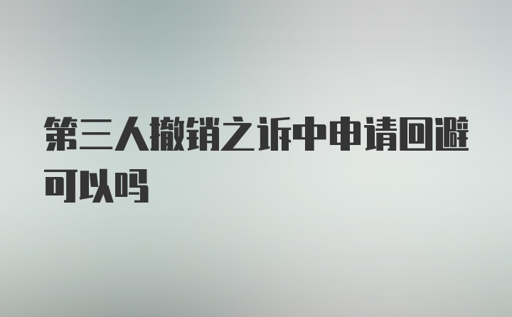 第三人撤销之诉中申请回避可以吗