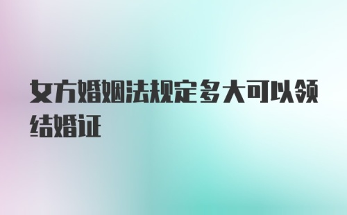 女方婚姻法规定多大可以领结婚证