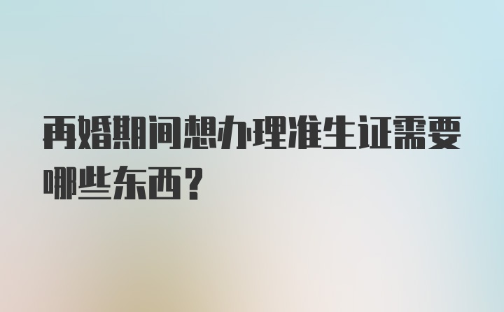 再婚期间想办理准生证需要哪些东西？