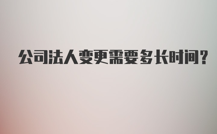 公司法人变更需要多长时间？