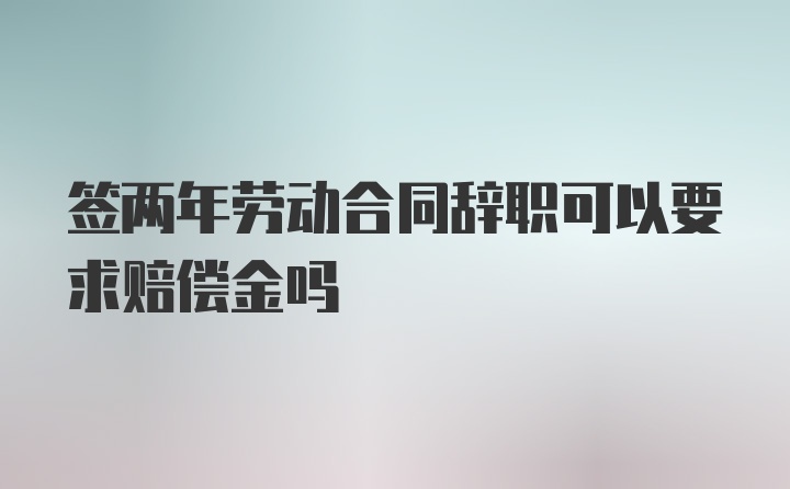 签两年劳动合同辞职可以要求赔偿金吗