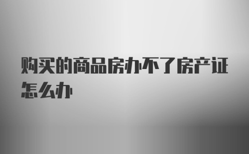 购买的商品房办不了房产证怎么办