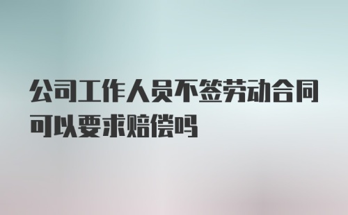 公司工作人员不签劳动合同可以要求赔偿吗