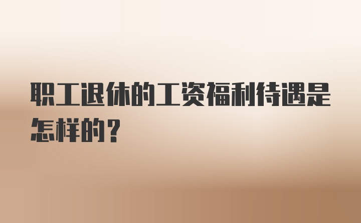 职工退休的工资福利待遇是怎样的?