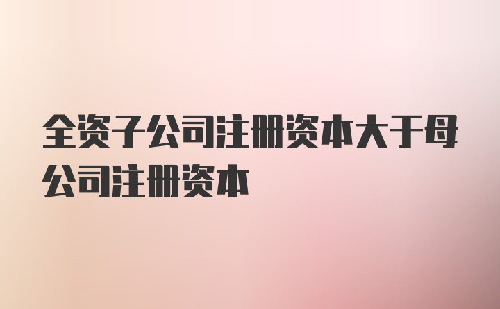 全资子公司注册资本大于母公司注册资本