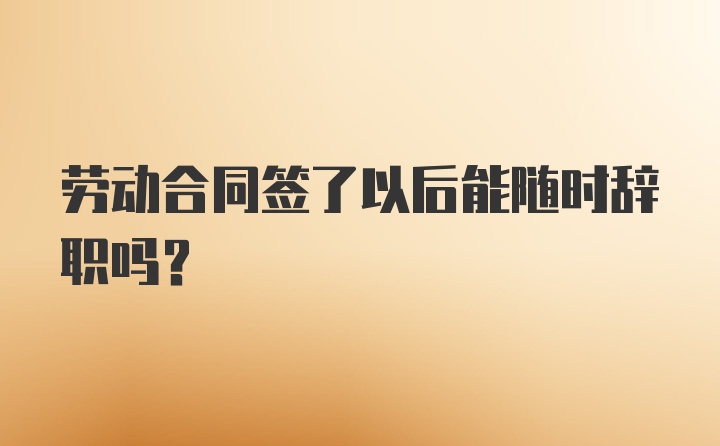 劳动合同签了以后能随时辞职吗?