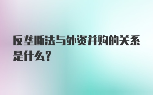 反垄断法与外资并购的关系是什么？