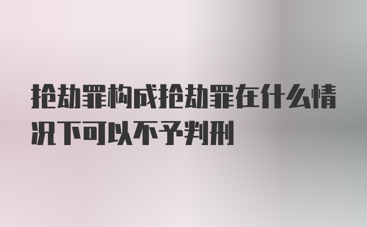 抢劫罪构成抢劫罪在什么情况下可以不予判刑