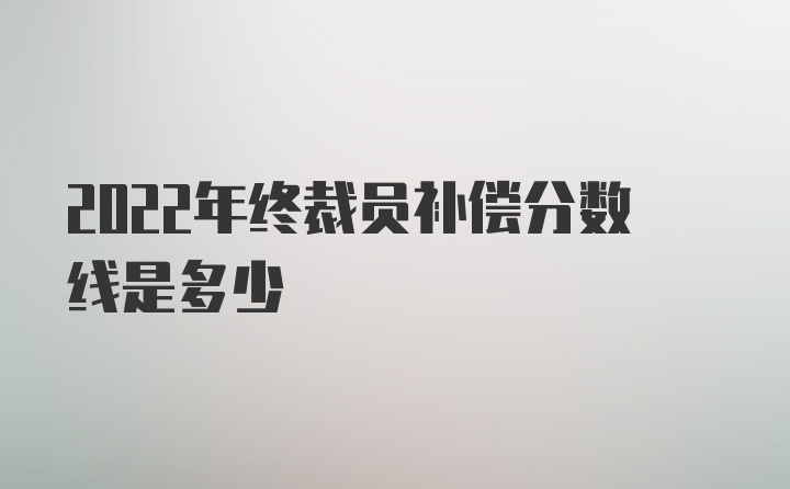 2022年终裁员补偿分数线是多少