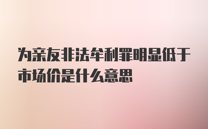 为亲友非法牟利罪明显低于市场价是什么意思