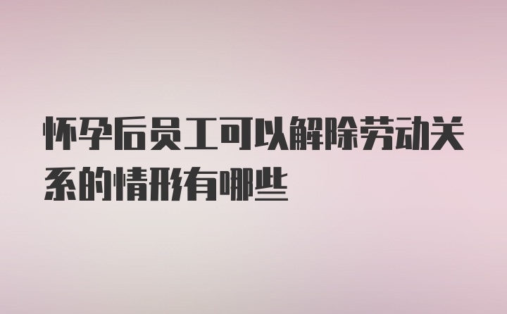 怀孕后员工可以解除劳动关系的情形有哪些