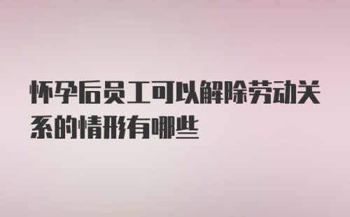 怀孕后员工可以解除劳动关系的情形有哪些