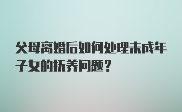 父母离婚后如何处理未成年子女的抚养问题?