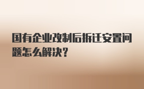 国有企业改制后拆迁安置问题怎么解决?