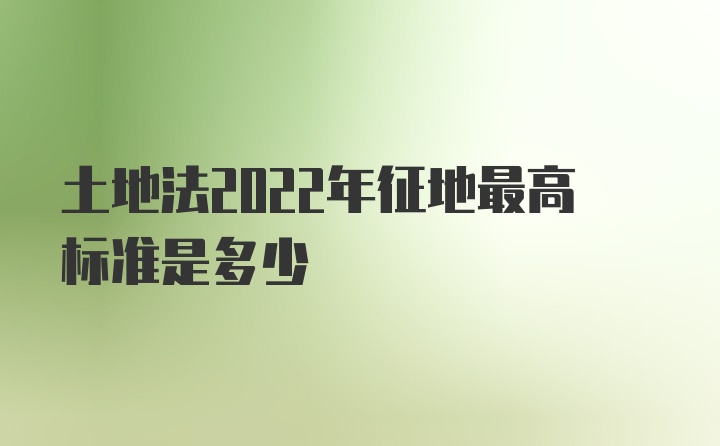 土地法2022年征地最高标准是多少