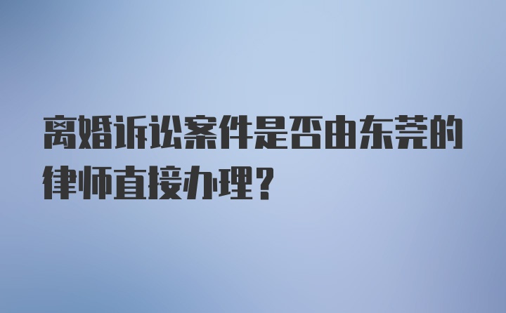 离婚诉讼案件是否由东莞的律师直接办理？