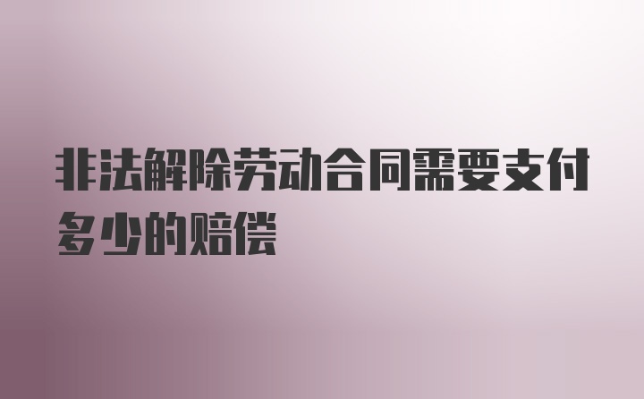 非法解除劳动合同需要支付多少的赔偿