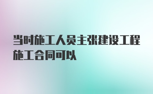 当时施工人员主张建设工程施工合同可以