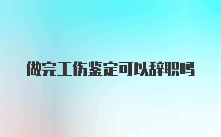 做完工伤鉴定可以辞职吗