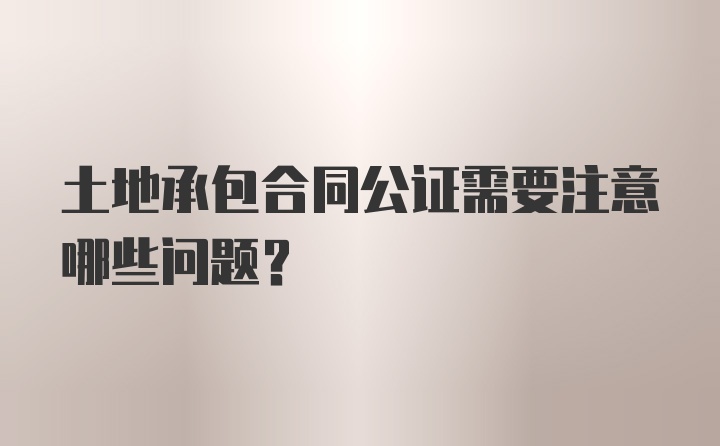 土地承包合同公证需要注意哪些问题？