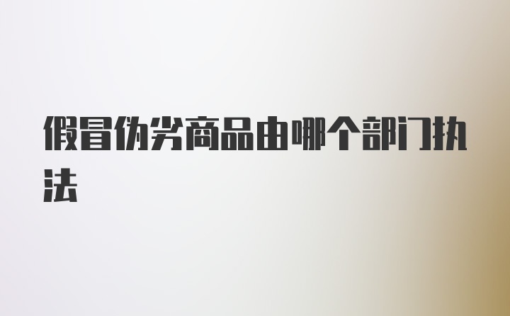 假冒伪劣商品由哪个部门执法