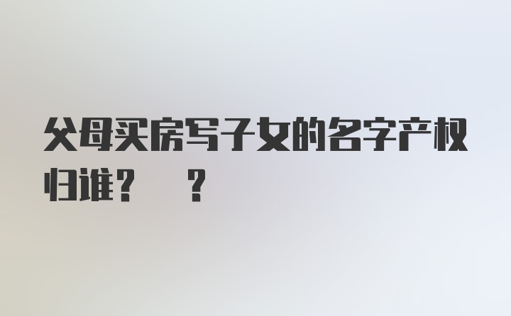 父母买房写子女的名字产权归谁? ?