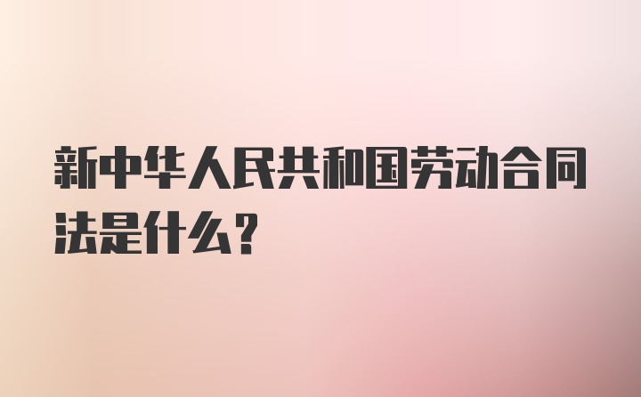 新中华人民共和国劳动合同法是什么?