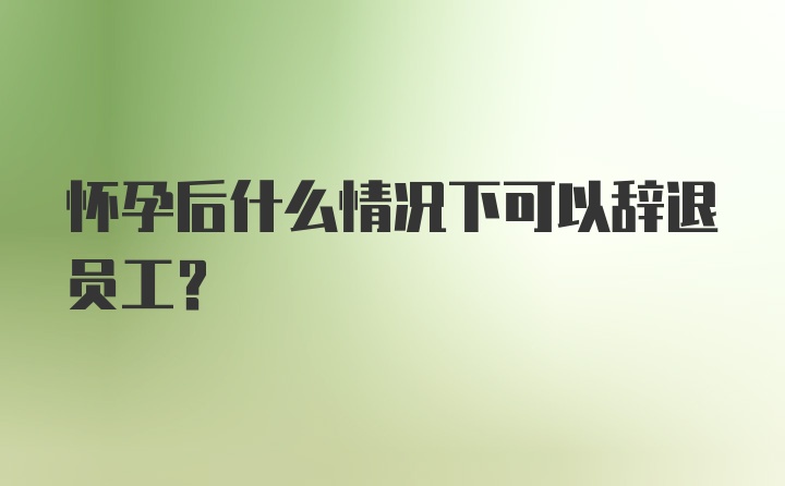 怀孕后什么情况下可以辞退员工？