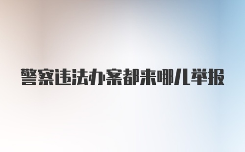 警察违法办案都来哪儿举报